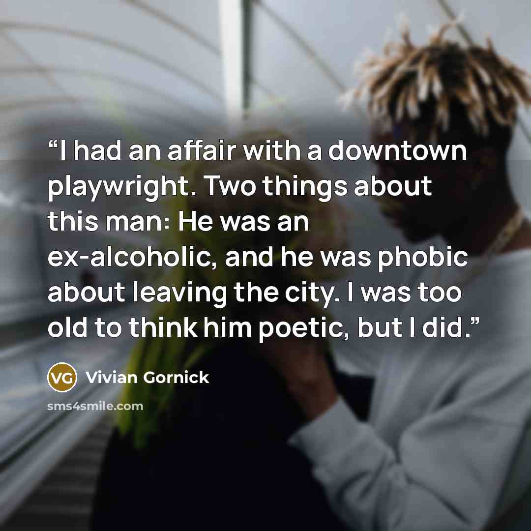 “I had an affair with a downtown playwright. Two things about this man: He was an ex-alcoholic, and he was phobic about leaving the city. I was too old to think him poetic, but I did.” quote by Vivian Gornick
