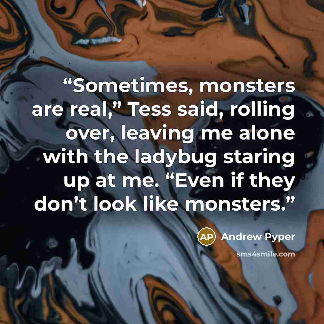 “Sometimes, monsters are real,” Tess said, rolling over, leaving me alone with the ladybug staring up at me. “Even if they don’t look like monsters.” quote by Andrew Pyper