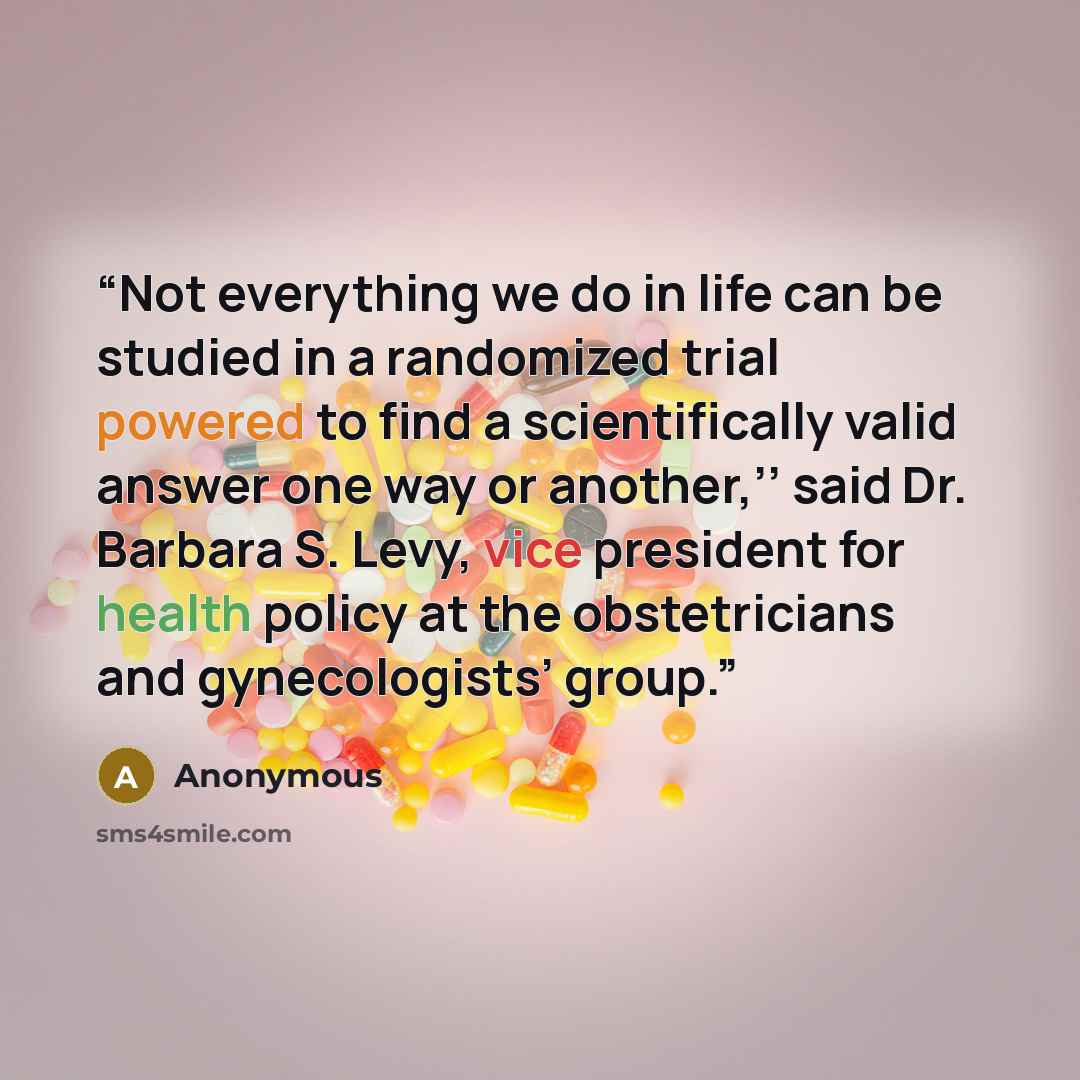 “Not everything we do in life can be studied in a randomized trial powered to find a scientifically valid answer one way or another,’’ said Dr. Barbara S. Levy, vice president for health policy at the obstetricians and gynecologists’ group.” quote by Anonymous