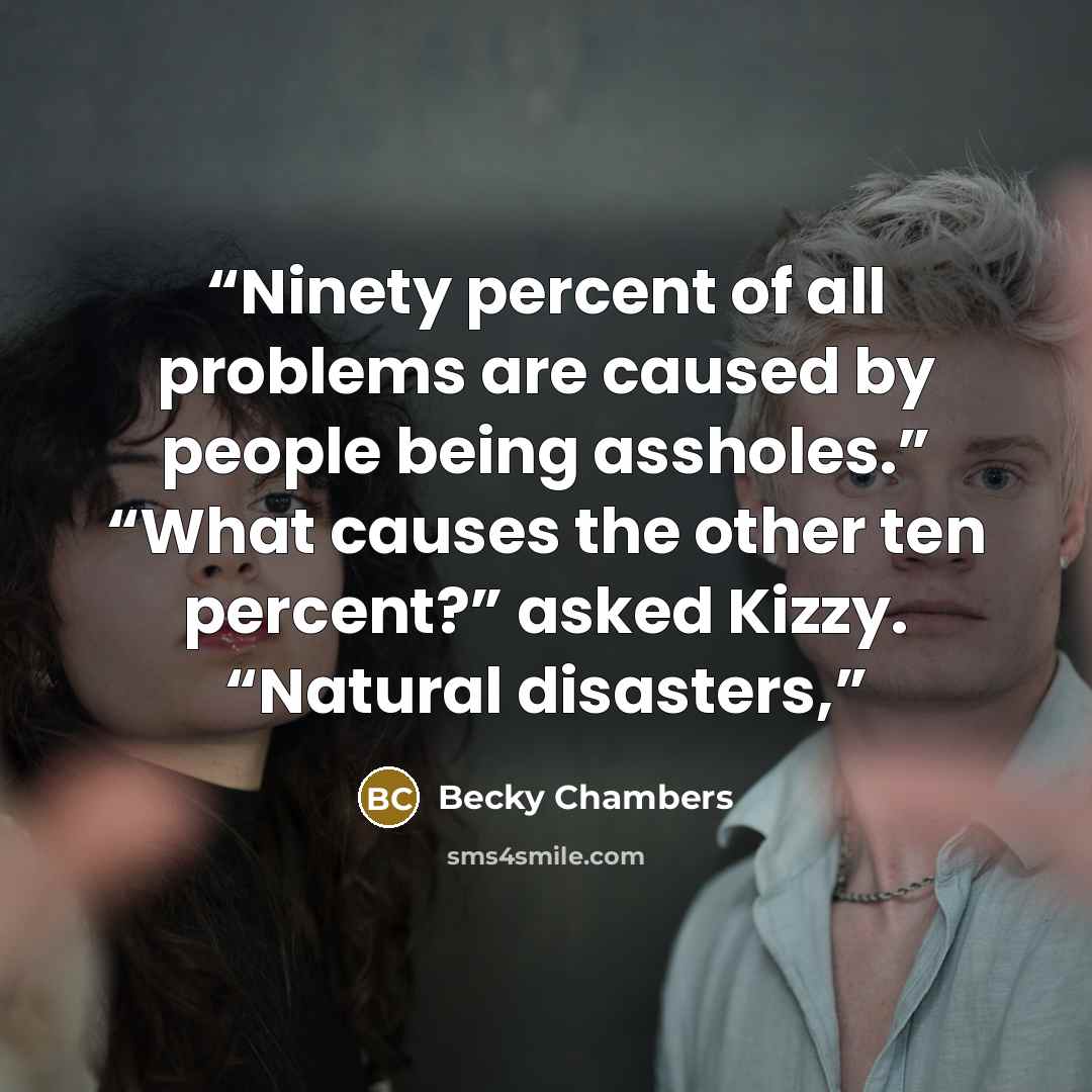 “Ninety percent of all problems are caused by people being assholes.” “What causes the other ten percent?” asked Kizzy. “Natural disasters,” quote by Becky Chambers