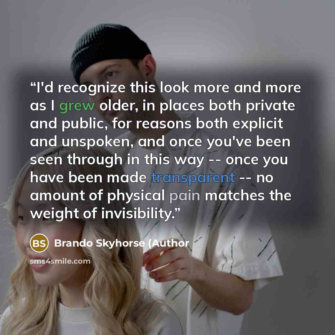 “I'd recognize this look more and more as I grew older, in places both private and public, for reasons both explicit and unspoken, and once you've been seen through in this way -- once you have been made transparent -- no amount of physical pain matches the weight of invisibility.” quote by Brando Skyhorse (Author