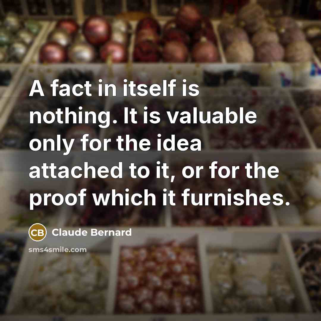 “A fact in itself is nothing. It is valuable only for the idea attached to it, or for the proof which it furnishes.” quote by Claude Bernard
