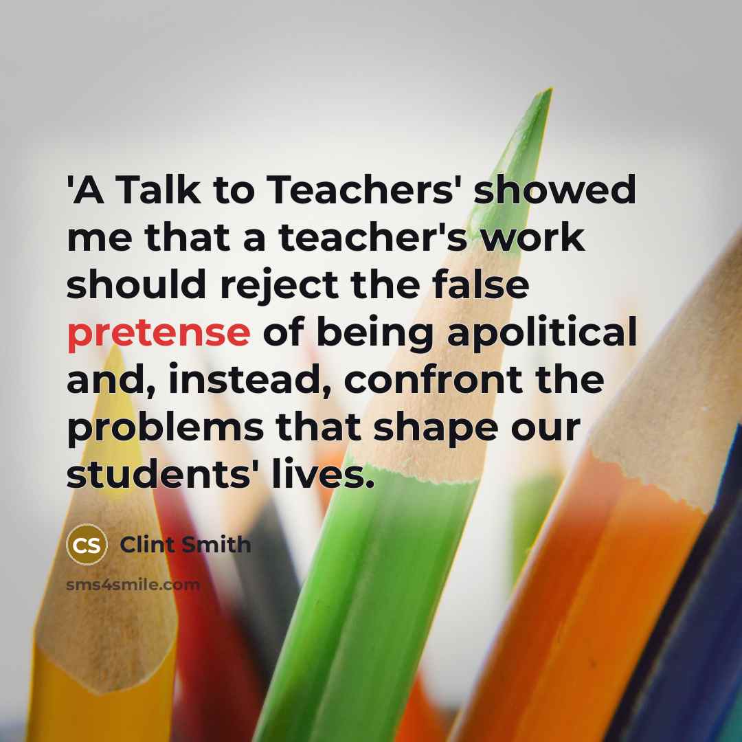 “'A Talk to Teachers' showed me that a teacher's work should reject the false pretense of being apolitical and, instead, confront the problems that shape our students' lives.” quote by Clint Smith