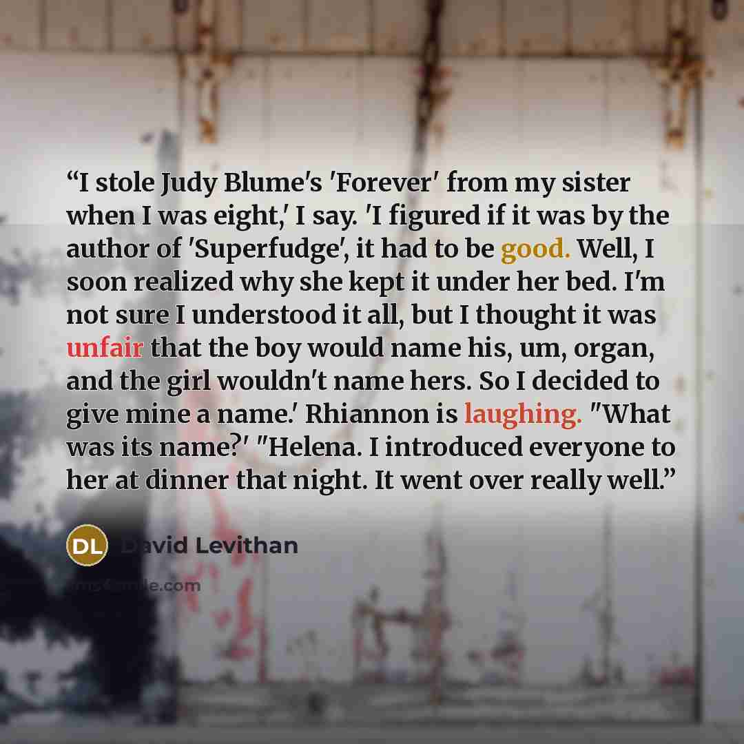 “I stole Judy Blume's 'Forever' from my sister when I was eight,' I say. 'I figured if it was by the author of 'Superfudge', it had to be good. Well, I soon realized why she kept it under her bed. I'm not sure I understood it all, but I thought it was unfair that the boy would name his, um, organ…” quote by David Levithan