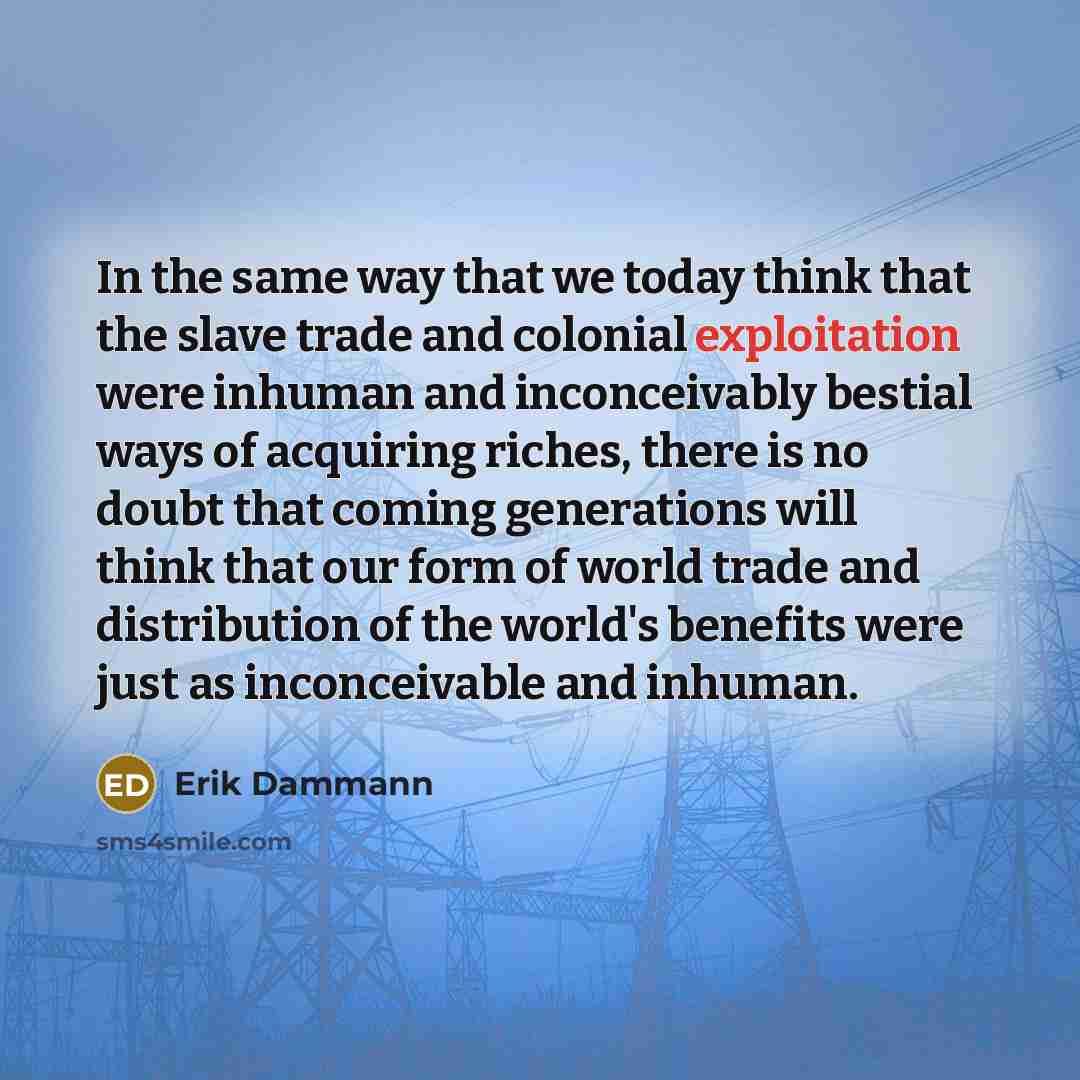 “In the same way that we today think that the slave trade and colonial exploitation were inhuman and inconceivably bestial ways of acquiring riches, there is no doubt that coming generations will think that our form of world trade and distribution of the world's benefits were just as inconceivable…” quote by Erik Dammann