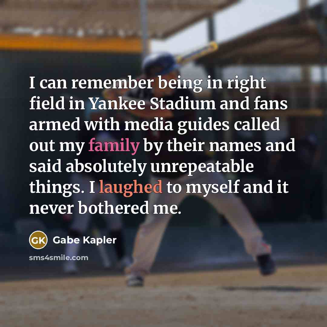 “I can remember being in right field in Yankee Stadium and fans armed with media guides called out my family by their names and said absolutely unrepeatable things. I laughed to myself and it never bothered me.” quote by Gabe Kapler
