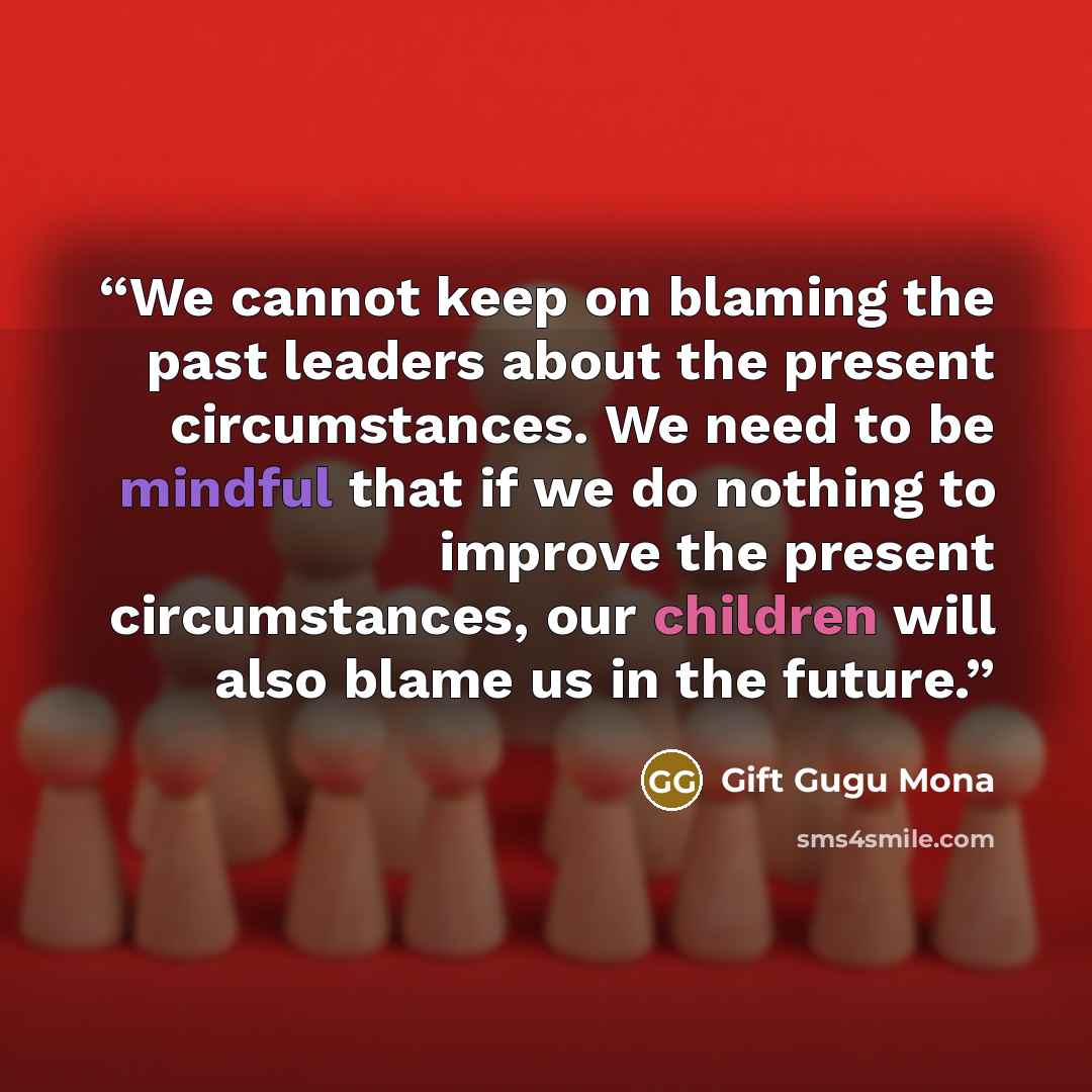 “We cannot keep on blaming the past leaders about the present circumstances. We need to be mindful that if we do nothing to improve the present circumstances, our children will also blame us in the future.” quote by Gift Gugu Mona