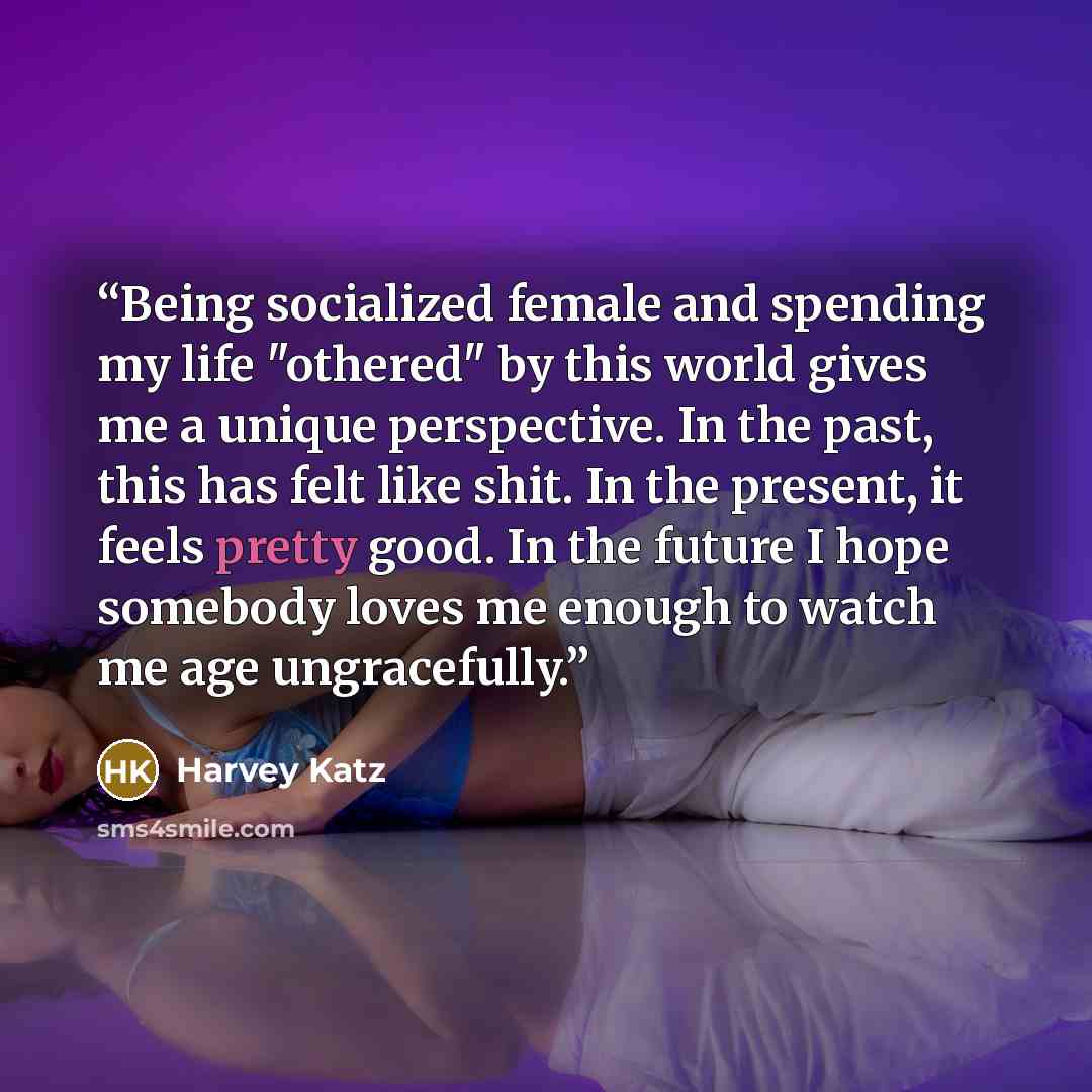 “Being socialized female and spending my life "othered" by this world gives me a unique perspective. In the past, this has felt like shit. In the present, it feels pretty good. In the future I hope somebody loves me enough to watch me age ungracefully.” quote by Harvey Katz