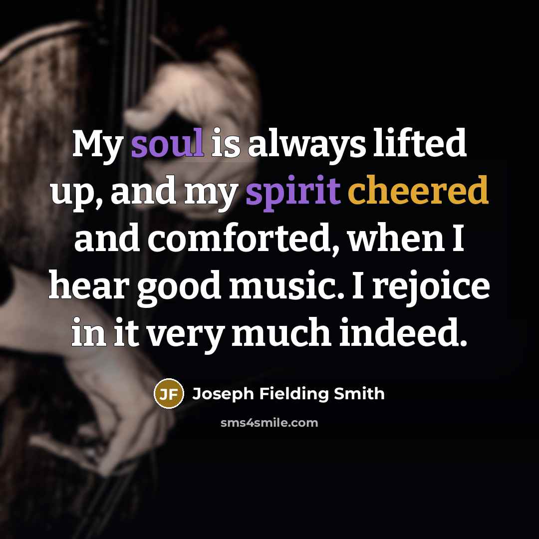 “My soul is always lifted up, and my spirit cheered and comforted, when I hear good music. I rejoice in it very much indeed.” quote by Joseph Fielding Smith