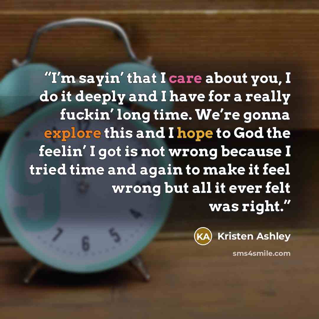 “I’m sayin’ that I care about you, I do it deeply and I have for a really fuckin’ long time. We’re gonna explore this and I hope to God the feelin’ I got is not wrong because I tried time and again to make it feel wrong but all it ever felt was right.” quote by Kristen Ashley