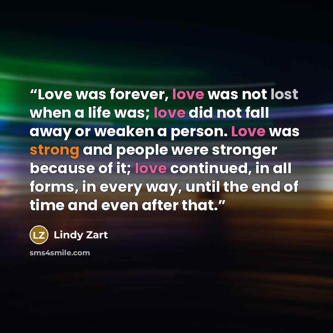 “Love was forever, love was not lost when a life was; love did not fall away or weaken a person. Love was strong and people were stronger because of it; love continued, in all forms, in every way, until the end of time and even after that.” quote by Lindy Zart