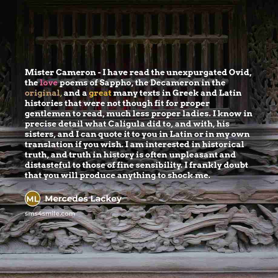 “Mister Cameron - I have read the unexpurgated Ovid, the love poems of Sappho, the Decameron in the original, and a great many texts in Greek and Latin histories that were not though fit for proper gentlemen to read, much less proper ladies. I know in precise detail what Caligula did to, and with…” quote by Mercedes Lackey