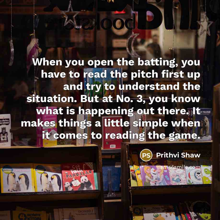 “When you open the batting, you have to read the pitch first up and try to understand the situation. But at No. 3, you know what is happening out there. It makes things a little simple when it comes to reading the game.” quote by Prithvi Shaw