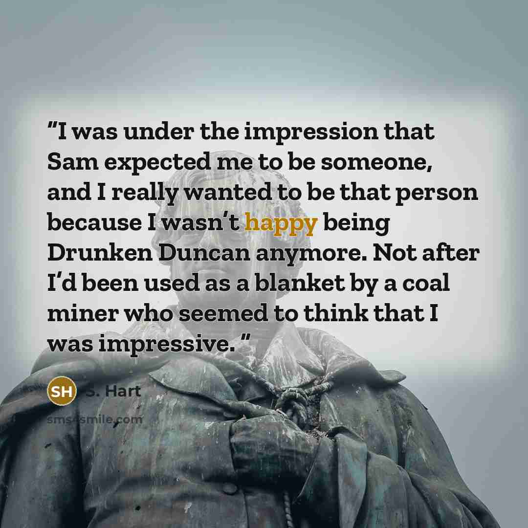 “I was under the impression that Sam expected me to be someone, and I really wanted to be that person because I wasn’t happy being Drunken Duncan anymore. Not after I’d been used as a blanket by a coal miner who seemed to think that I was impressive.” quote by S. Hart