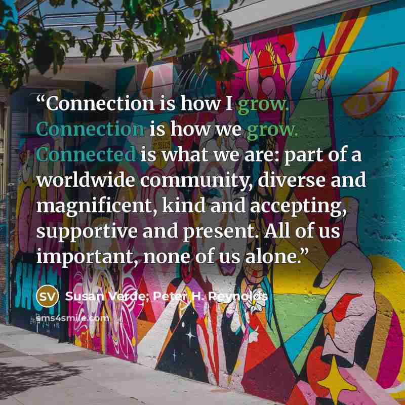 “Connection is how I grow. Connection is how we grow. Connected is what we are: part of a worldwide community, diverse and magnificent, kind and accepting, supportive and present. All of us important, none of us alone.” quote by Susan Verde; Peter H. Reynolds