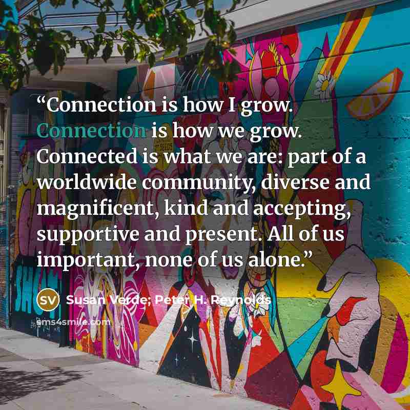 “Connection is how I grow. Connection is how we grow. Connected is what we are: part of a worldwide community, diverse and magnificent, kind and accepting, supportive and present. All of us important, none of us alone.” quote by Susan Verde; Peter H. Reynolds