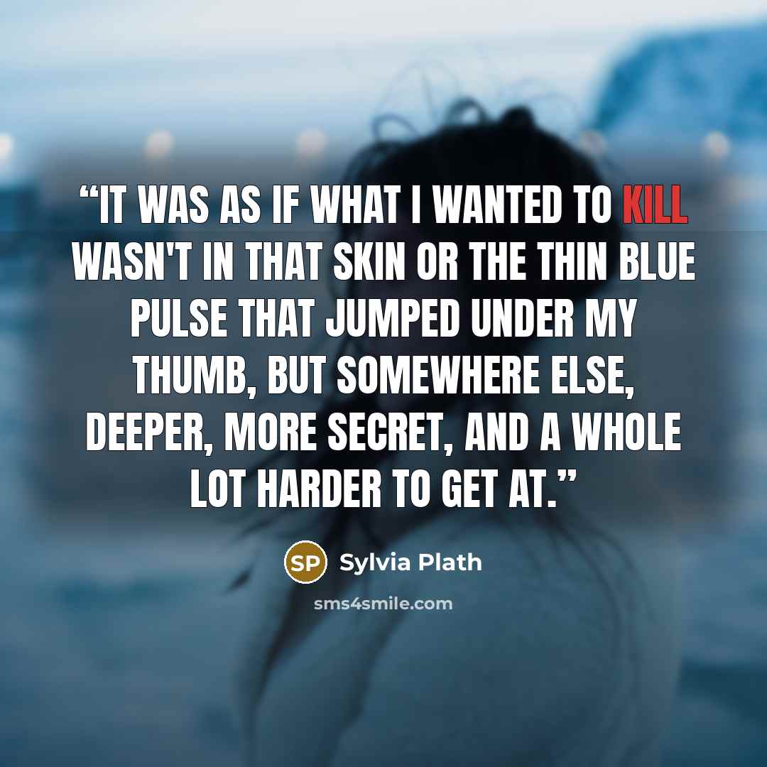 “It was as if what I wanted to kill wasn't in that skin or the thin blue pulse that jumped under my thumb, but somewhere else, deeper, more secret, and a whole lot harder to get at.” quote by Sylvia Plath