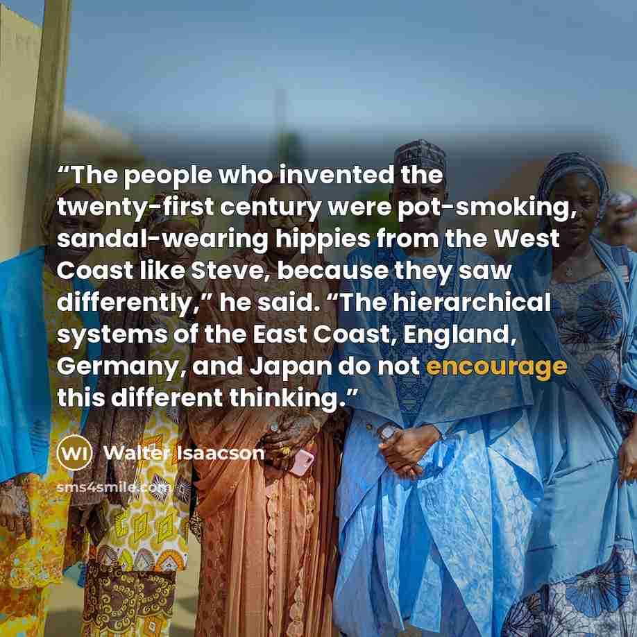 “The people who invented the twenty-first century were pot-smoking, sandal-wearing hippies from the West Coast like Steve, because they saw differently,” he said. “The hierarchical systems of the East Coast, England, Germany, and Japan do not encourage this different thinking.” quote by Walter Isaacson