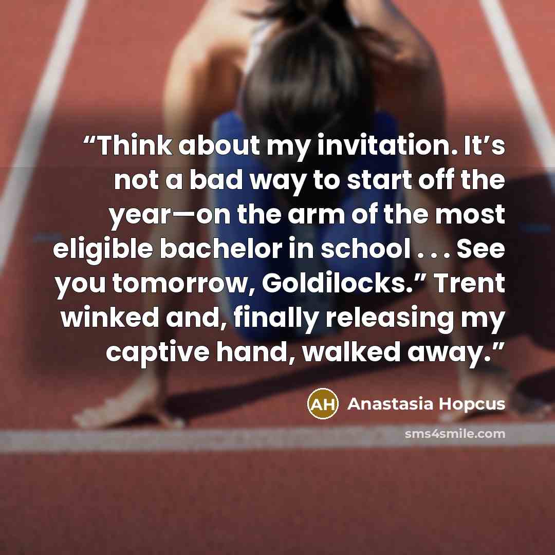 “Think about my invitation. It’s not a bad way to start off the year—on the arm of the most eligible bachelor in school . . . See you tomorrow, Goldilocks.” Trent winked and, finally releasing my captive hand, walked away.” quote by Anastasia Hopcus