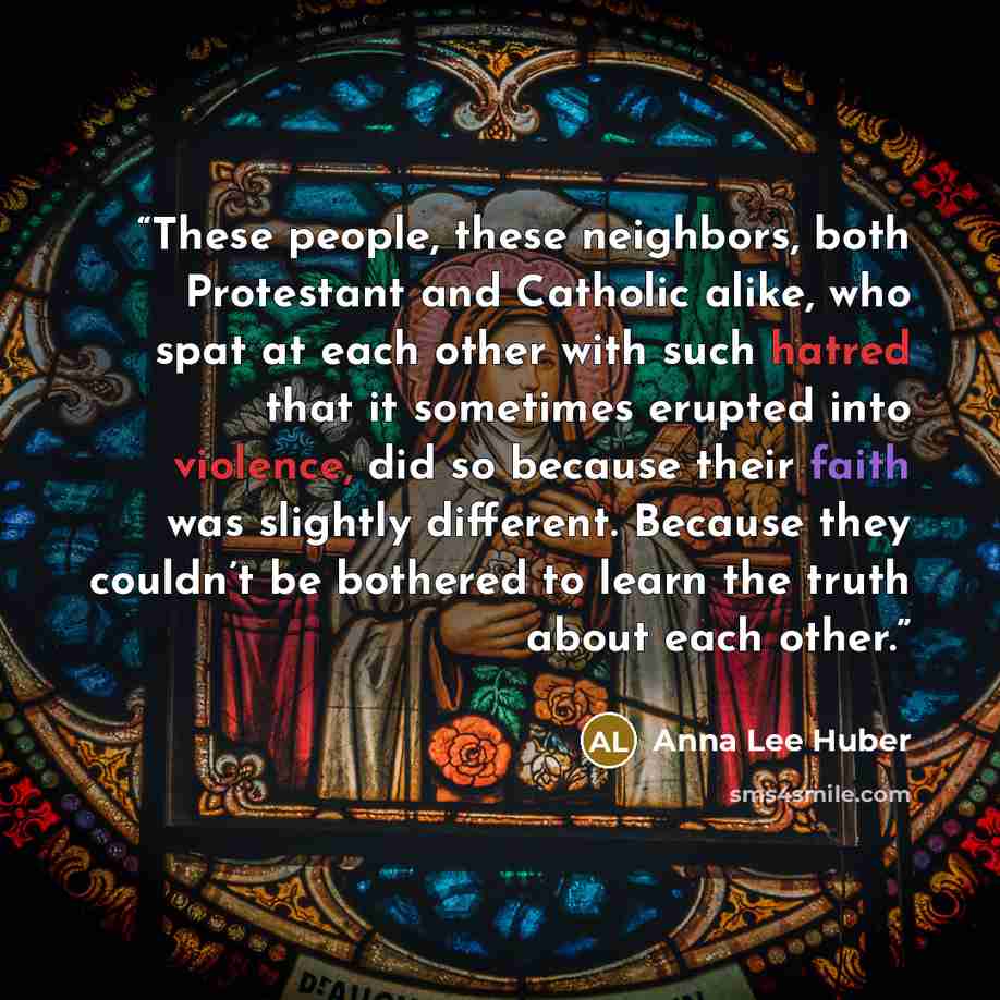 “These people, these neighbors, both Protestant and Catholic alike, who spat at each other with such hatred that it sometimes erupted into violence, did so because their faith was slightly different. Because they couldn’t be bothered to learn the truth about each other.” quote by Anna Lee Huber