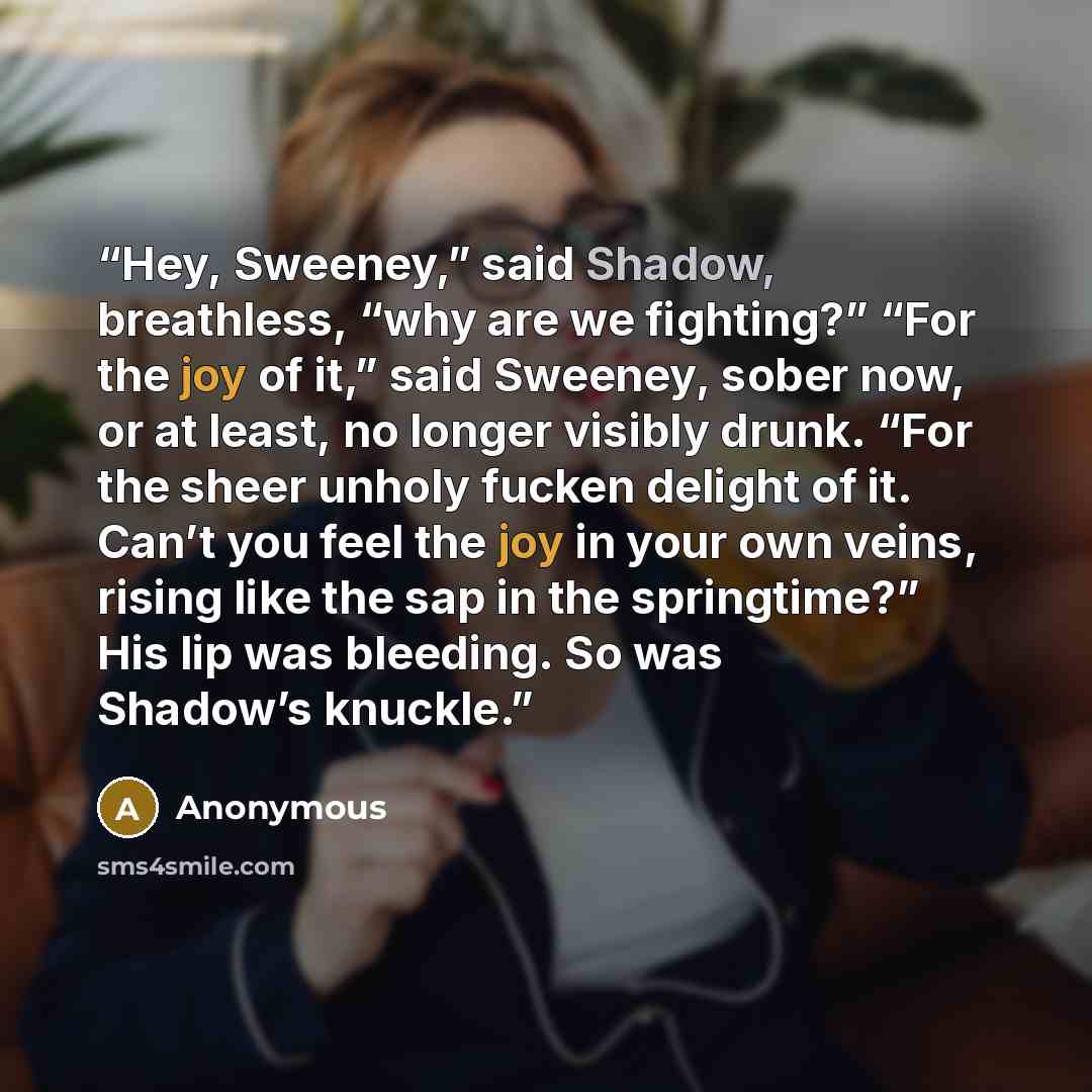 “Hey, Sweeney,” said Shadow, breathless, “why are we fighting?” “For the joy of it,” said Sweeney, sober now, or at least, no longer visibly drunk. “For the sheer unholy fucken delight of it. Can’t you feel the joy in your own veins, rising like the sap in the springtime?” His lip was bleeding. So…” quote by Anonymous