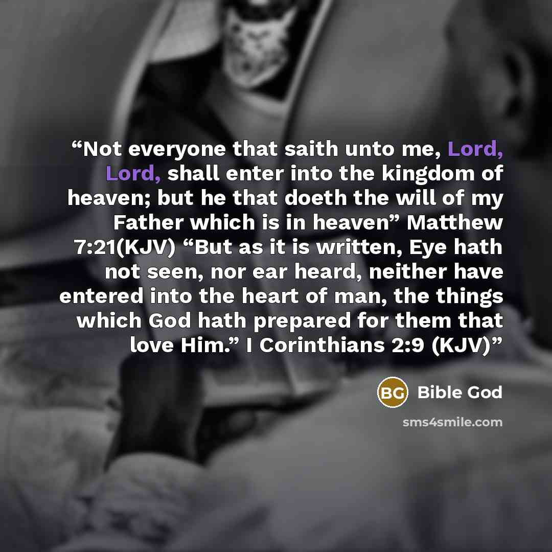 “Not everyone that saith unto me, Lord, Lord, shall enter into the kingdom of heaven; but he that doeth the will of my Father which is in heaven” Matthew 7:21(KJV) “But as it is written, Eye hath not seen, nor ear heard, neither have entered into the heart of man, the things which God hath prepared…” quote by Bible God