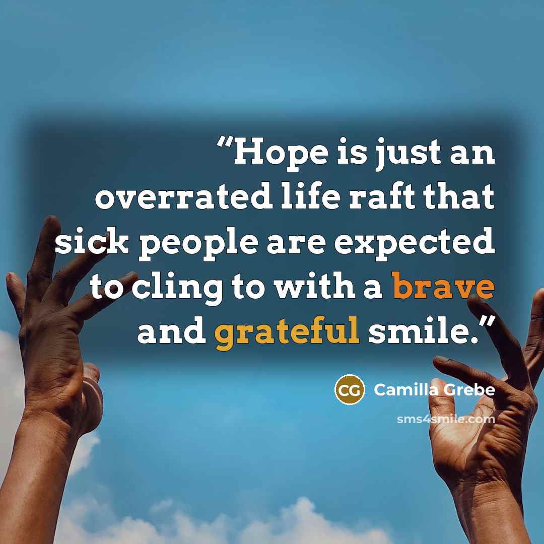 “Hope is just an overrated life raft that sick people are expected to cling to with a brave and grateful smile.” quote by Camilla Grebe