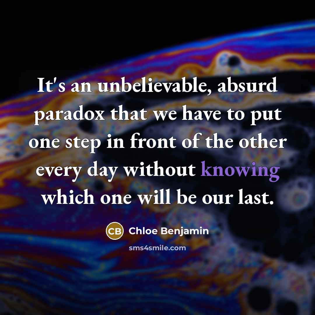 “It's an unbelievable, absurd paradox that we have to put one step in front of the other every day without knowing which one will be our last.” quote by Chloe Benjamin