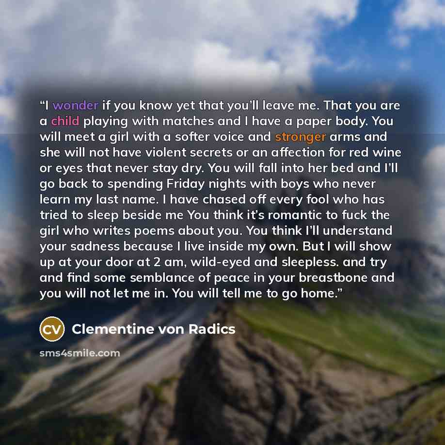 “I wonder if you know yet that you’ll leave me. That you are a child playing with matches and I have a paper body. You will meet a girl with a softer voice and stronger arms and she will not have violent secrets or an affection for red wine or eyes that never stay dry. You will fall into her bed…” quote by Clementine von Radics