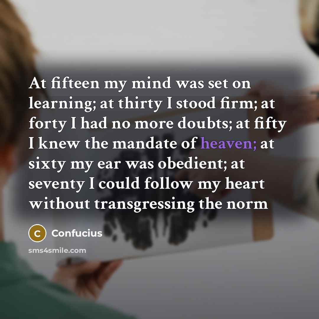 “At fifteen my mind was set on learning; at thirty I stood firm; at forty I had no more doubts; at fifty I knew the mandate of heaven; at sixty my ear was obedient; at seventy I could follow my heart without transgressing the norm” quote by Confucius