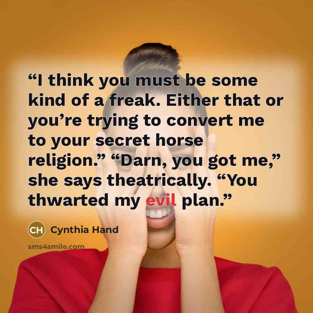 “I think you must be some kind of a freak. Either that or you’re trying to convert me to your secret horse religion.” “Darn, you got me,” she says theatrically. “You thwarted my evil plan.” quote by Cynthia Hand
