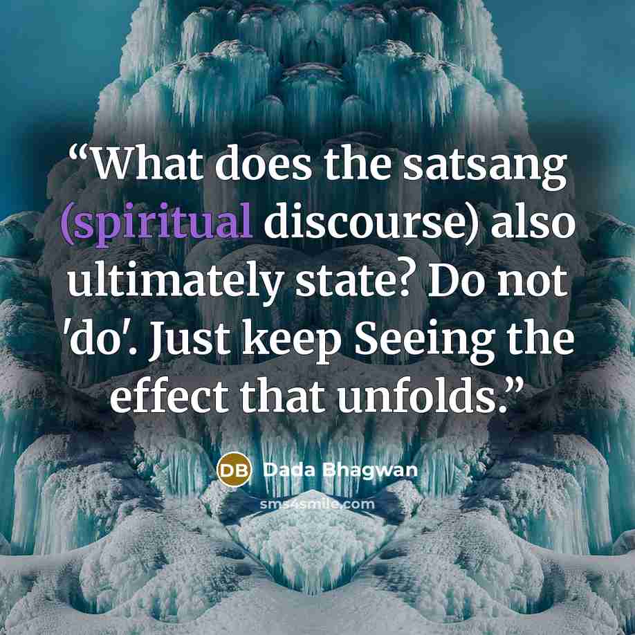 “What does the satsang (spiritual discourse) also ultimately state? Do not 'do'. Just keep Seeing the effect that unfolds.” quote by Dada Bhagwan