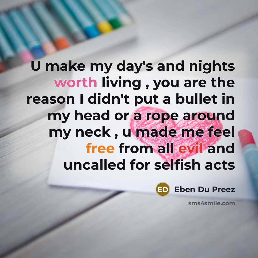 “U make my day's and nights worth living , you are the reason I didn't put a bullet in my head or a rope around my neck , u made me feel free from all evil and uncalled for selfish acts” quote by Eben Du Preez