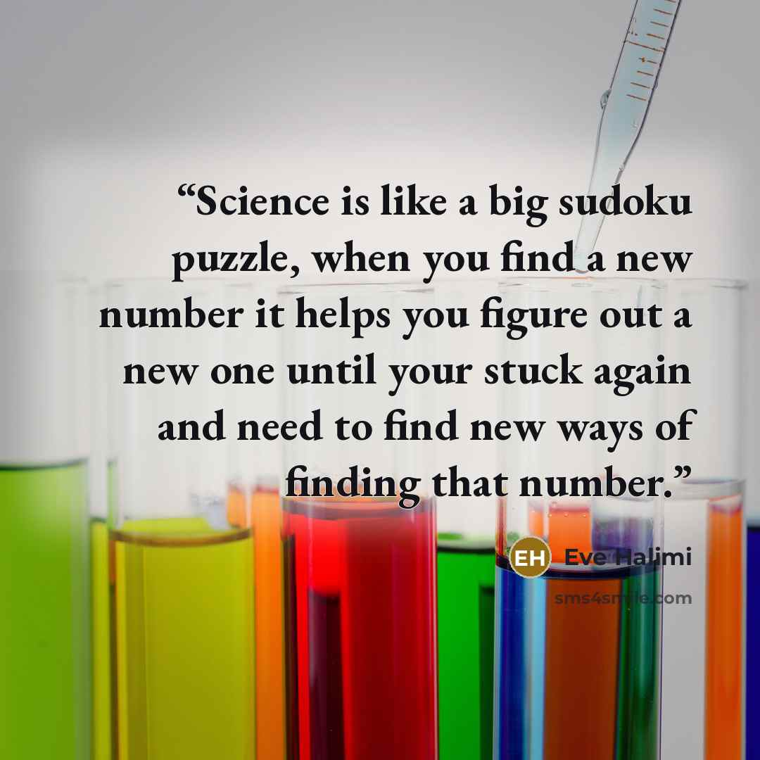 “Science is like a big sudoku puzzle, when you find a new number it helps you figure out a new one until your stuck again and need to find new ways of finding that number.” quote by Eve Halimi