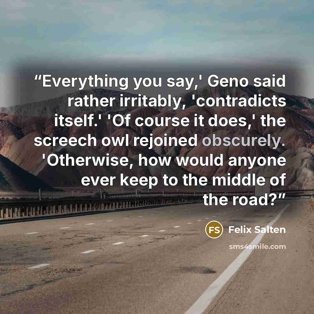 “Everything you say,' Geno said rather irritably, 'contradicts itself.' 'Of course it does,' the screech owl rejoined obscurely. 'Otherwise, how would anyone ever keep to the middle of the road?” quote by Felix Salten