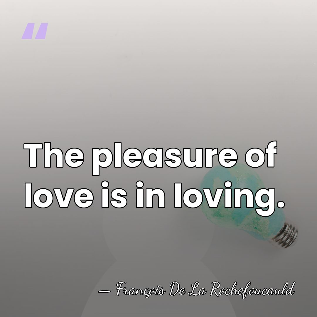 The pleasure of love is in loving. - Francois de La Rochefoucauld
