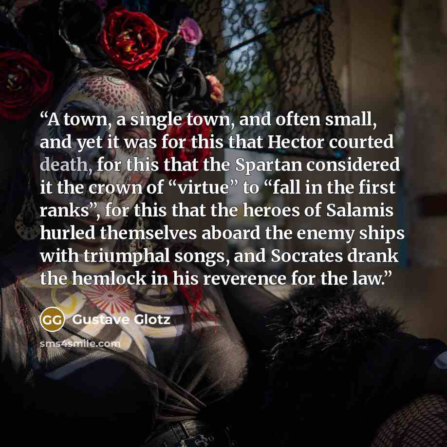 “A town, a single town, and often small, and yet it was for this that Hector courted death, for this that the Spartan considered it the crown of “virtue” to “fall in the first ranks”, for this that the heroes of Salamis hurled themselves aboard the enemy ships with triumphal songs, and Socrates…” quote by Gustave Glotz