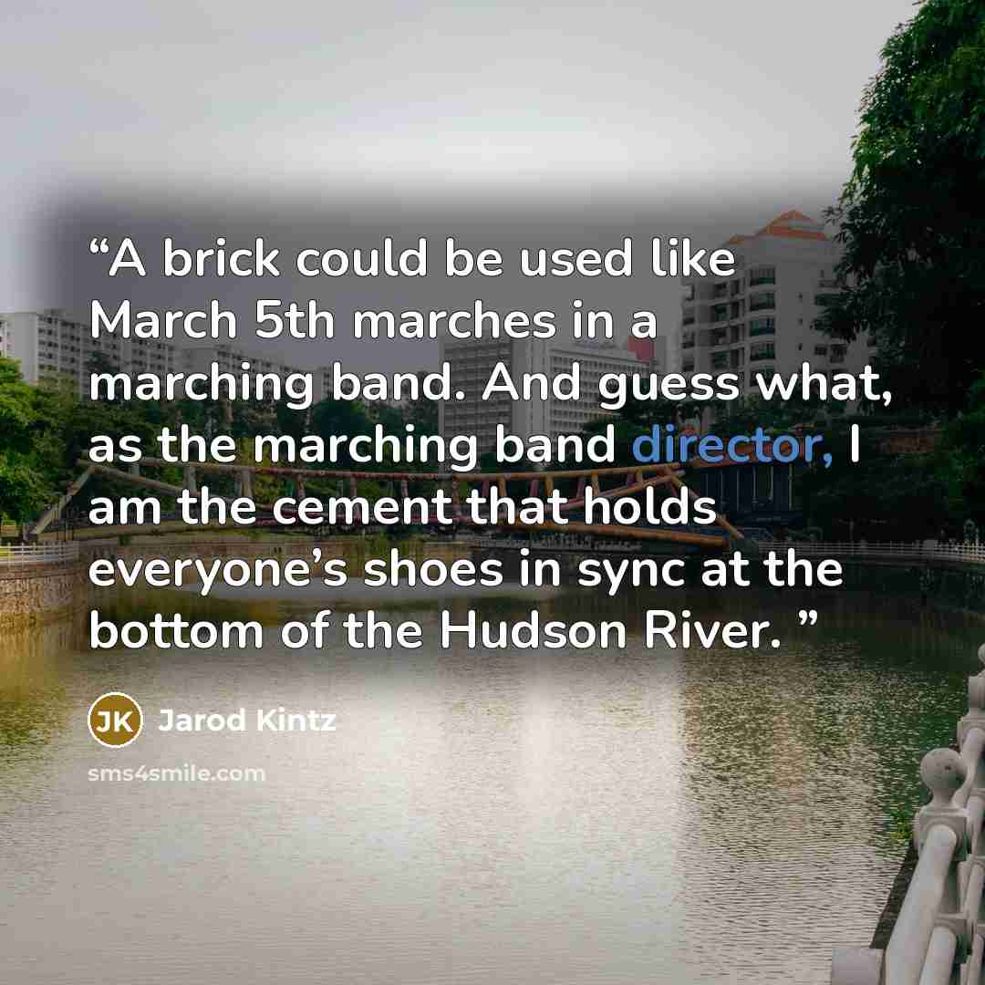 “A brick could be used like March 5th marches in a marching band. And guess what, as the marching band director, I am the cement that holds everyone’s shoes in sync at the bottom of the Hudson River.” quote by Jarod Kintz