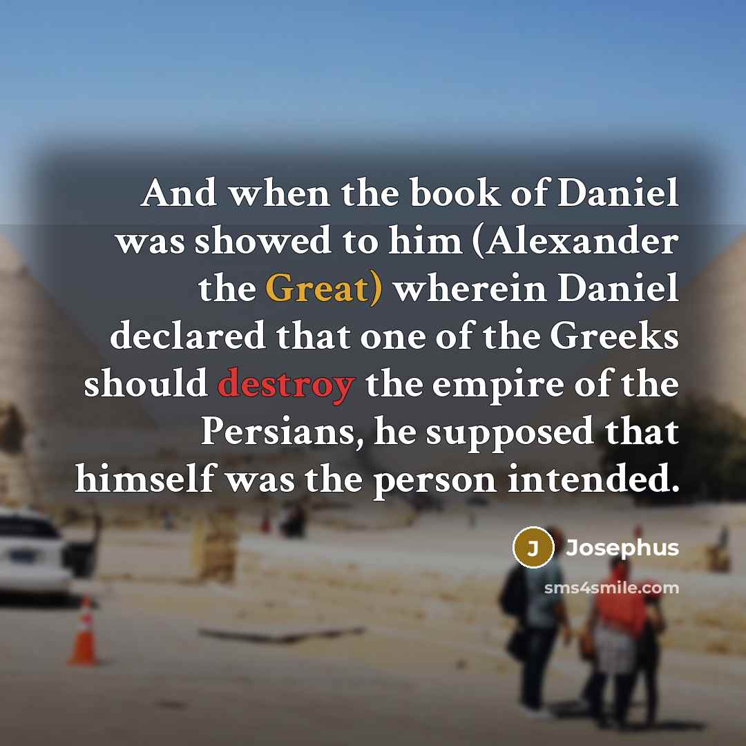 “And when the book of Daniel was showed to him (Alexander the Great) wherein Daniel declared that one of the Greeks should destroy the empire of the Persians, he supposed that himself was the person intended.” quote by Josephus