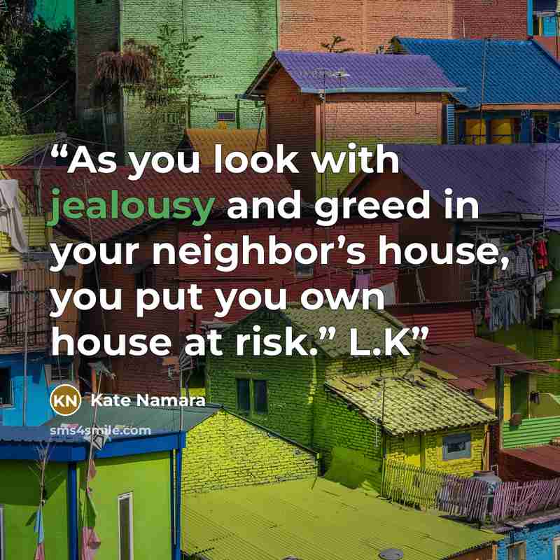 “As you look with jealousy and greed in your neighbor’s house, you put you own house at risk.” L.K” quote by Kate Namara
