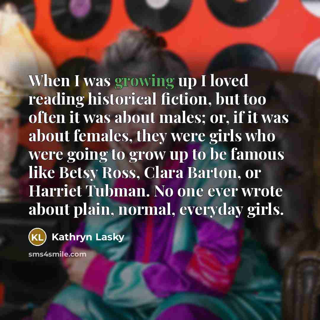 “When I was growing up I loved reading historical fiction, but too often it was about males; or, if it was about females, they were girls who were going to grow up to be famous like Betsy Ross, Clara Barton, or Harriet Tubman. No one ever wrote about plain, normal, everyday girls.” quote by Kathryn Lasky