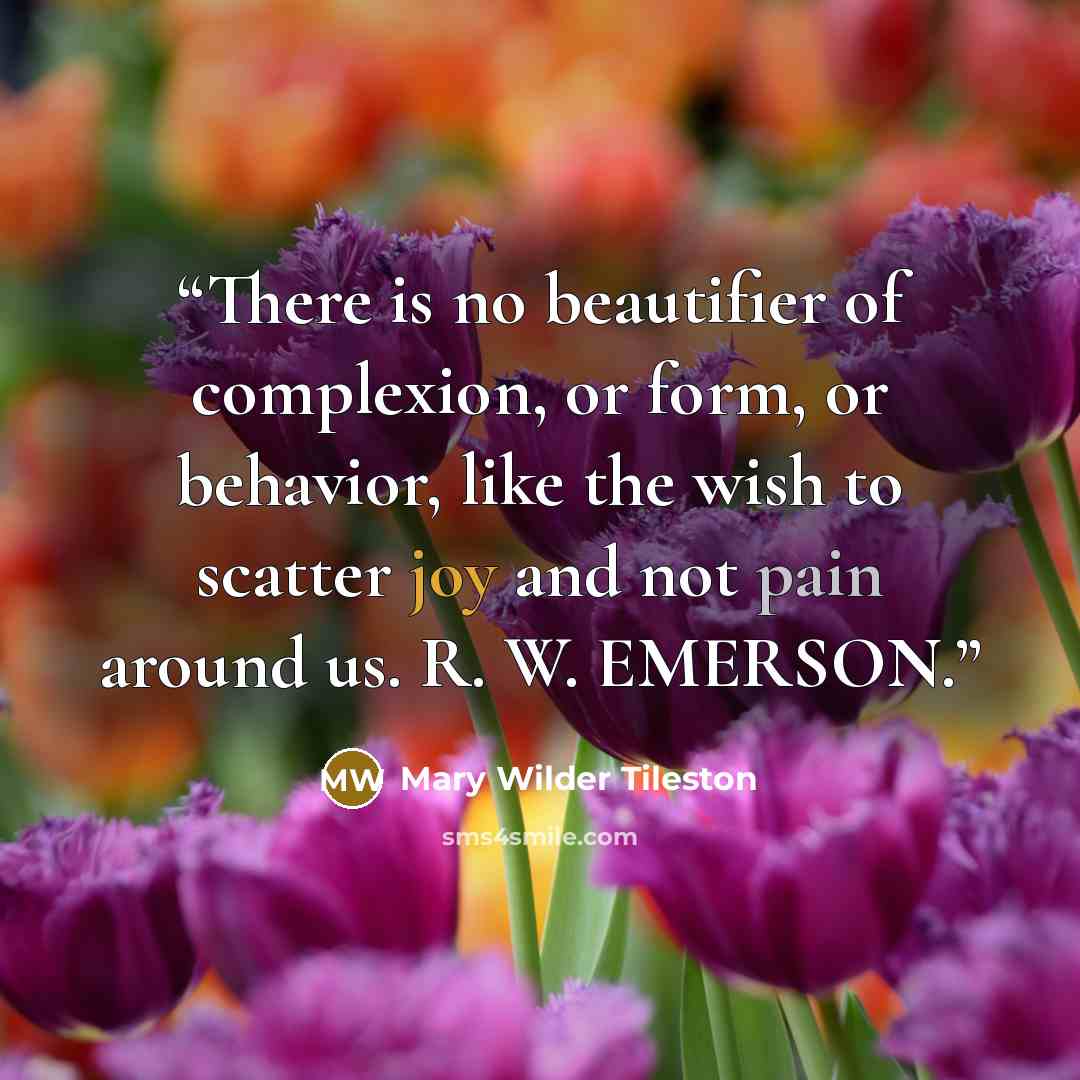 “There is no beautifier of complexion, or form, or behavior, like the wish to scatter joy and not pain around us. R. W. EMERSON.” quote by Mary Wilder Tileston
