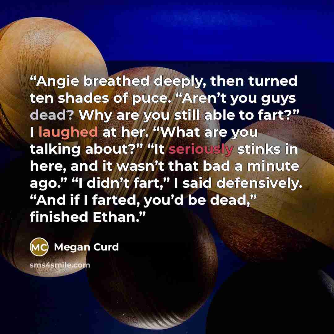 “Angie breathed deeply, then turned ten shades of puce. “Aren’t you guys dead? Why are you still able to fart?” I laughed at her. “What are you talking about?” “It seriously stinks in here, and it wasn’t that bad a minute ago.” “I didn’t fart,” I said defensively. “And if I farted, you’d be dead,”…” quote by Megan Curd