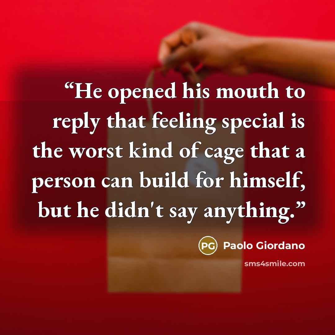 “He opened his mouth to reply that feeling special is the worst kind of cage that a person can build for himself, but he didn't say anything.” quote by Paolo Giordano