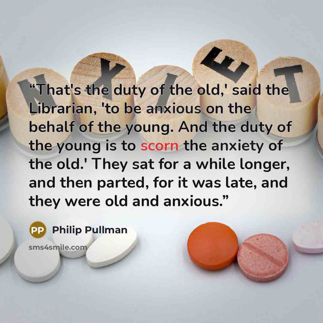 “That's the duty of the old,' said the Librarian, 'to be anxious on the behalf of the young. And the duty of the young is to scorn the anxiety of the old.' They sat for a while longer, and then parted, for it was late, and they were old and anxious.” quote by Philip Pullman