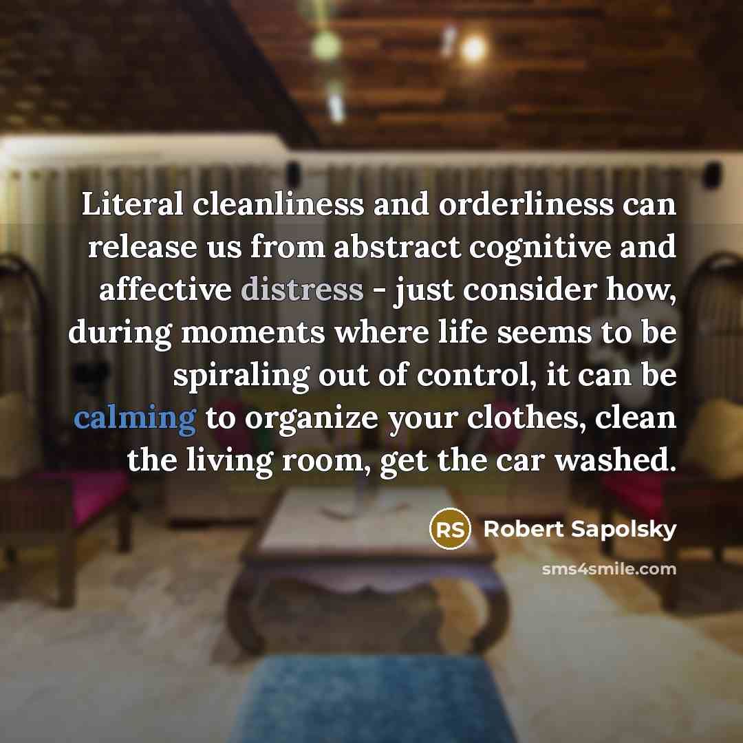“Literal cleanliness and orderliness can release us from abstract cognitive and affective distress - just consider how, during moments where life seems to be spiraling out of control, it can be calming to organize your clothes, clean the living room, get the car washed.” quote by Robert Sapolsky