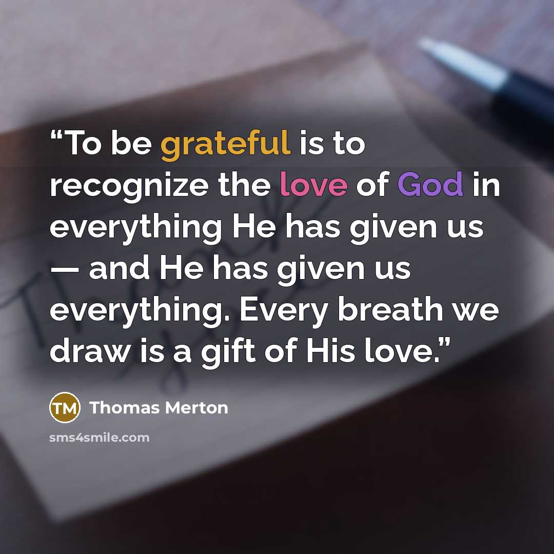 “To be grateful is to recognize the love of God in everything He has given us — and He has given us everything. Every breath we draw is a gift of His love.” quote by Thomas Merton