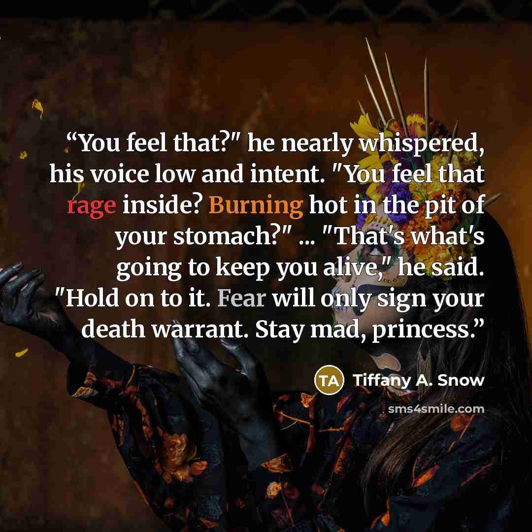 “You feel that?" he nearly whispered, his voice low and intent. "You feel that rage inside? Burning hot in the pit of your stomach?" ... "That's what's going to keep you alive," he said. "Hold on to it. Fear will only sign your death warrant. Stay mad, princess.” quote by Tiffany A. Snow