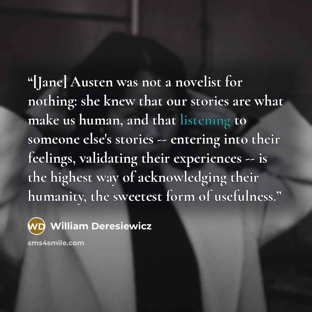 “[Jane] Austen was not a novelist for nothing: she knew that our stories are what make us human, and that listening to someone else's stories -- entering into their feelings, validating their experiences -- is the highest way of acknowledging their humanity, the sweetest form of usefulness.” quote by William Deresiewicz