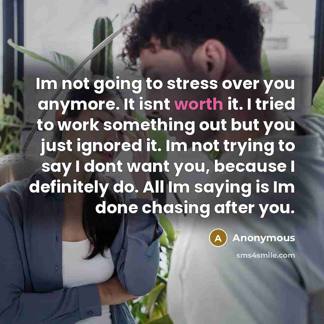 “Im not going to stress over you anymore. It isnt worth it. I tried to work something out but you just ignored it. Im not trying to say I dont want you, because I definitely do. All Im saying is Im done chasing after you.” quote by Anonymous